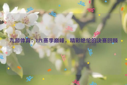 九游體育：LPL賽季巔峰，精彩絕倫的決賽回顧