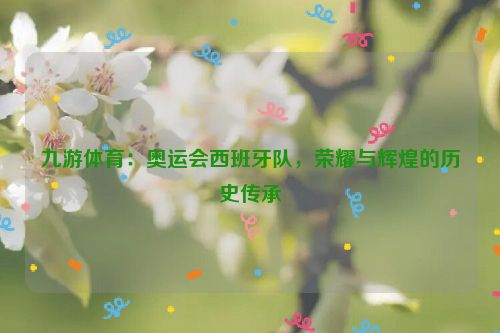 九游體育：奧運會西班牙隊，榮耀與輝煌的歷史傳承